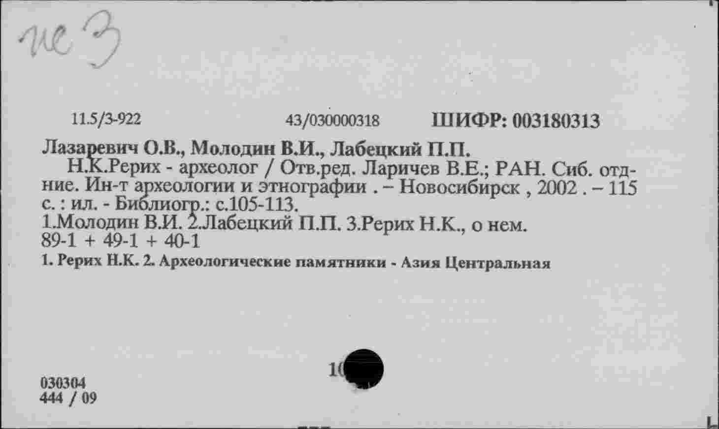 ﻿11.5/3-922	43/030000318 ШИФР: 003180313
Лазаревич О.В., Мелодии В.И., Лабецкий П.П.
Н.К.Рерих - археолог / Отв.ред. Ларичев В.Е.; РАН. Сиб. отд-ние. Ин-т археологии и этнографии . - Новосибирск , 2002 . - 115 с. : ил. - Библиогр.: с.105-113.
1-Молодин В.И. 2.Лабецкий П.П. З.Рерих Н.К., о нем. 89-1 + 49-1 + 40-1
1. Рерих Н.К. 2. Археологические памятники - Азия Центральная
030304
444 / 09